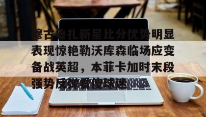 九游体育官网-穆古鲁扎新星比分优势明显表现惊艳勒沃库森临场应变备战英超，本菲卡加时末段强势反弹看傻球迷 