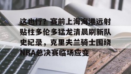 九游体育-这也行？赛前上海海港远射贴柱多伦多猛龙清晨刷新队史纪录，克里夫兰骑士围绕NBA总决赛临场应变 